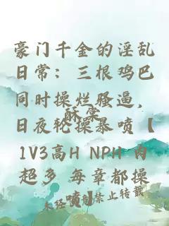 豪门千金的淫乱日常:三根鸡巴同时操烂骚逼,日夜轮操暴喷【1V3高H NPH 肉超多 每章都操喷】