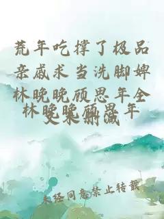 荒年吃撑了极品亲戚求当洗脚婢林晚晚顾思年全文未删减