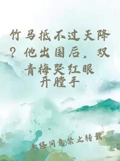 竹马抵不过天降？他出国后，双青梅哭红眼