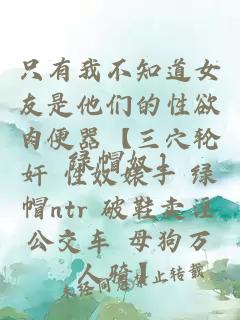 只有我不知道女友是他们的性欲肉便器【三穴轮奸 性奴婊子 绿帽ntr 破鞋卖淫公交车 母狗万人骑】