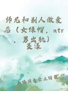 师兄和别人做爱后（女绿帽，ntr，男出轨）