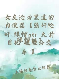 女友沦为黑道的肉便器【强奸轮奸 绿帽ntr 夫前目犯 破鞋公交车 】