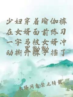 少妇穿着瑜伽裤在女婿面前练习一字马被女婿冲动撕开裤子插了