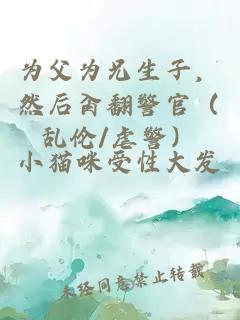 为父为兄生子，然后肏翻警官（乱伦/虐警）