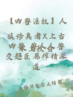 【凶兽淫奴】人族修真者X上古凶兽 兽人人兽交超巨屌榨精尿道